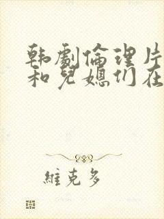 韩剧伦理片公公和儿媳们在线播放