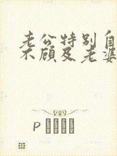 老公特别自私从不顾及老婆的感受