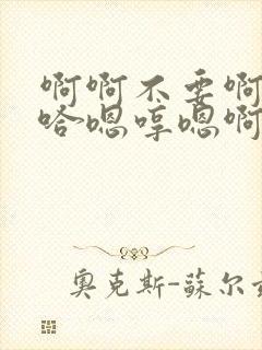 啊啊不要啊哈啊哈嗯哼嗯啊不要啊