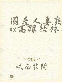 国产人妻熟女ⅹxx高跟丝袜网站