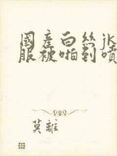 国产白丝jk制服被啪到喷水