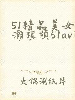 51精品美女高潮视频51av精品美女高潮视频了