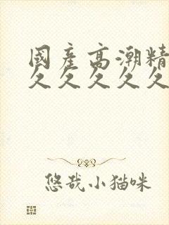 国产高潮精品久久久久久久