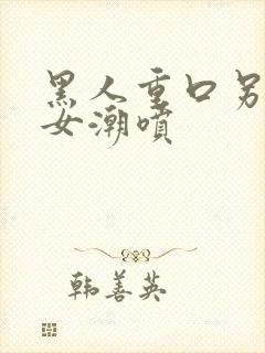 黑人重口另类美女潮喷