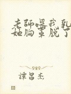 老师喂我乳我把她胸罩脱了