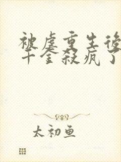 被虐重生后,真千金杀疯了小说全部章节封面