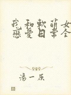 我和软萌女友的恋爱日常全文免费阅读