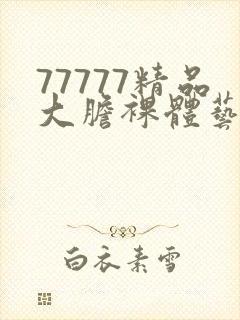 77777精品大胆裸体艺术