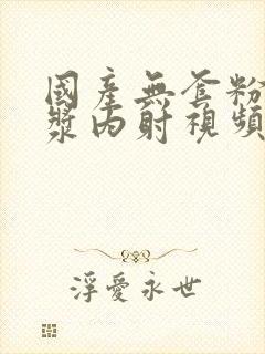 国产无套粉嫩白浆内射视频