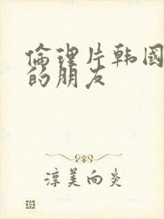 伦理片韩国姐姐的朋友