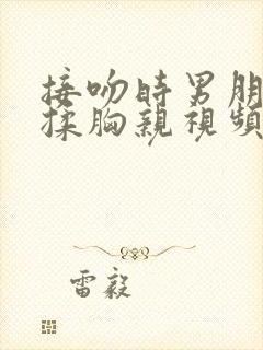 接吻时男朋友摸揉胸亲视频