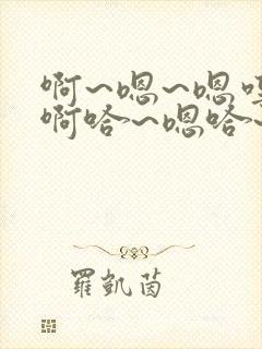 啊~嗯~嗯哼~啊哈~嗯哈~轻点~啊~