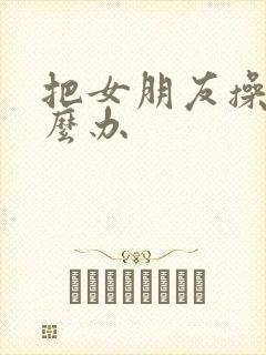 把女朋友操了怎么办