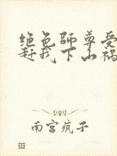 绝色师尊受不了赶我下山祸害师姐小说阅读