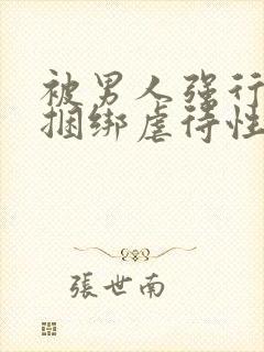 被男人强行束缚捆绑虐待性调教