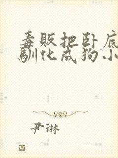 毒贩把卧底女警驯化成狗小说