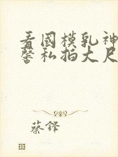 看国模乳神张雪馨私拍大尺度视频