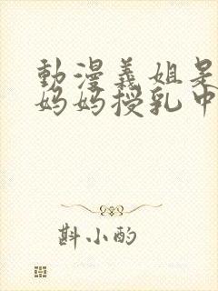 动漫义姐是不良妈妈授乳中