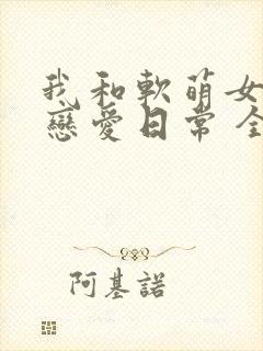 我和软萌女友的恋爱日常 全文阅读