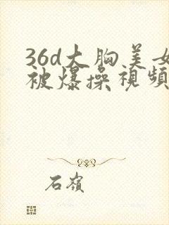 36d大胸美女被爆操视频