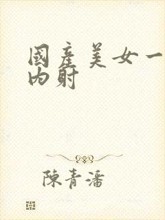 国产美女一你级内射