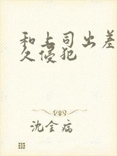 和上司出差被持久侵犯