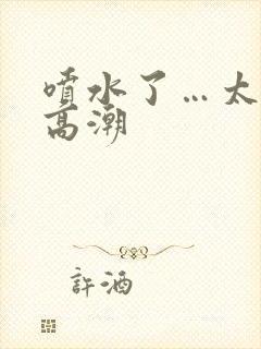 喷水了…太爽了高潮