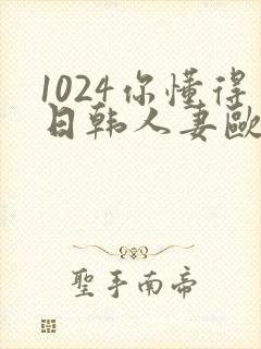 1024你懂得日韩人妻欧美97