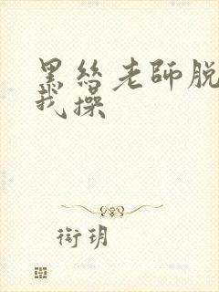 黑丝老师脱下让我操