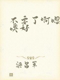 不要了啊嗯呐噢噢好