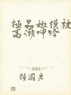 极品嫩模被强到高潮呻吟