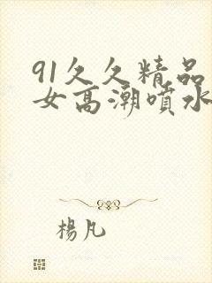 91久久精品美女高潮喷水时间封面