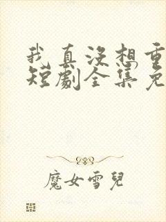 我真没想重生啊短剧全集免费观看