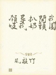 领导扒开我奶罩吸我奶头图片