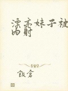 漂亮妹子被无套内射