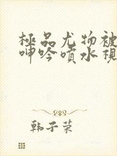 极品尤物被啪到呻吟喷水视频