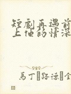 短剧再遇前任恋上他的情深