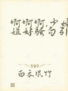 啊啊啊,少妇姐姐好骚勾引我艹她,艹起来好爽