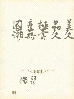 国产极品美女高潮无套久久久