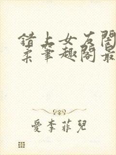 错上女友闺蜜苏柔笔趣阁最新章节更