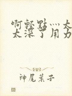 啊轻点灬太粗嗯太深了用力男男