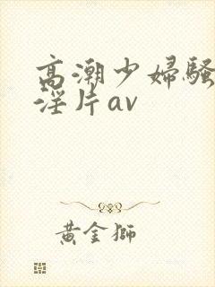 高潮少妇骚黄色淫片av