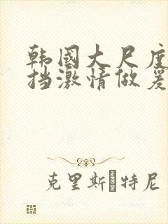 韩国大尺度无遮挡激情做爰