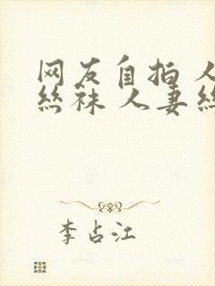 网友自拍 人妻丝袜 人妻丝袜