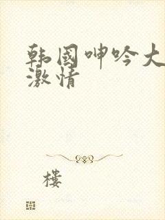 韩国呻吟大尺度激情