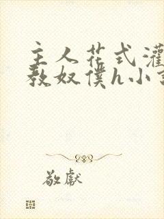 主人花式灌尿调教奴仆h小说