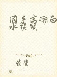 国产高潮白浆喷水视频