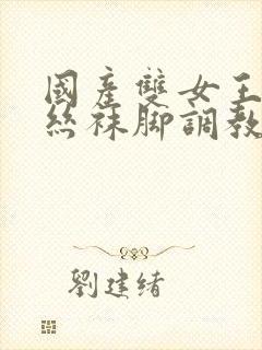 国产双女王调教丝袜脚调教玩男人在