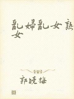 乱妇乱女熟妇熟女