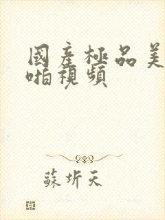 国产极品美女啪啪视频